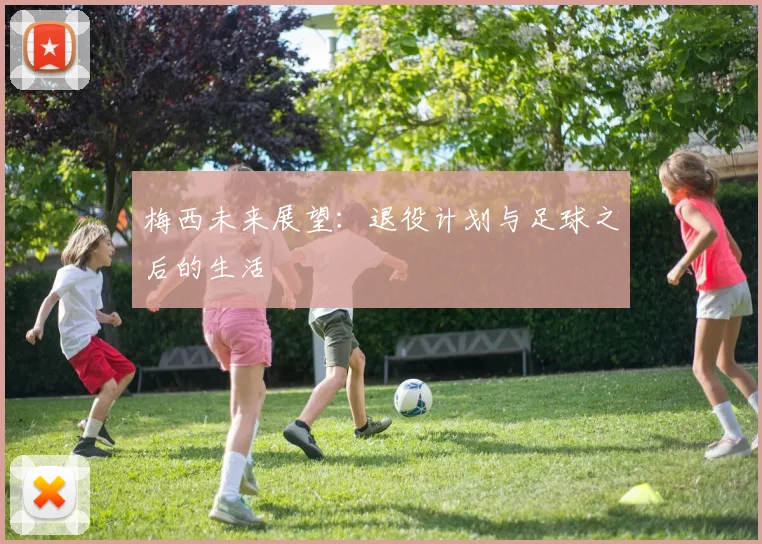 梅西未来展望:退役计划与足球之后的生活