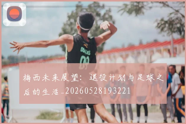 梅西未来展望：退役计划与足球之后的生活_20260528193221