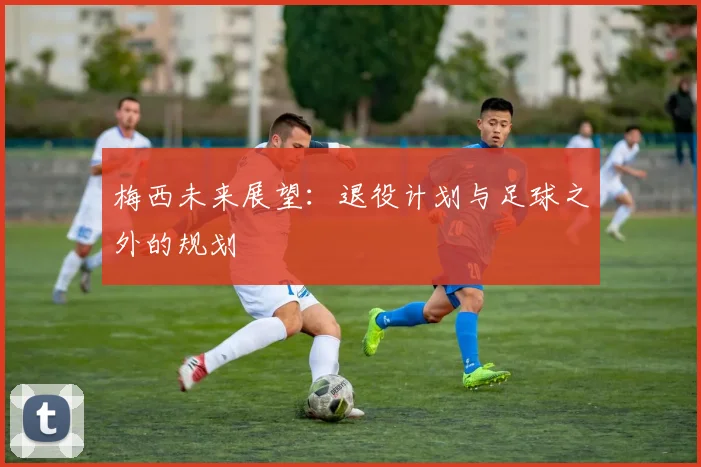 梅西未来展望：退役计划与足球之外的规划